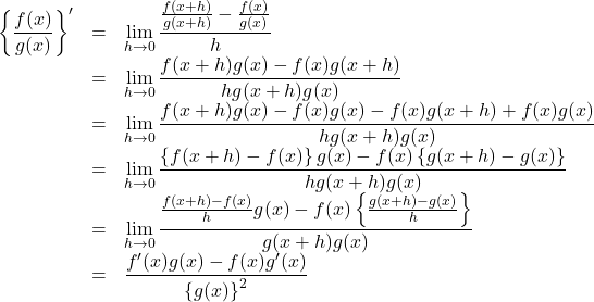 Rendered by QuickLaTeX.com \begin{array}{lll}\left\{\dfrac{f(x)}{g(x)}\right\}'&=&\displaystyle\lim_{h\to0}\dfrac{\frac{f(x+h)}{g(x+h)}-\frac{f(x)}{g(x)}}{h}\\&=&\displaystyle\lim_{h\to0}\dfrac{f(x+h)g(x)-f(x)g(x+h)}{hg(x+h)g(x)}\\&=&\displaystyle\lim_{h\to0}\dfrac{f(x+h)g(x)-f(x)g(x)-f(x)g(x+h)+f(x)g(x)}{hg(x+h)g(x)}\\&=&\displaystyle\lim_{h\to0}\dfrac{\left\{f(x+h)-f(x)\right\}g(x)-f(x)\left\{g(x+h)-g(x)\right\}}{hg(x+h)g(x)}\\&=&\displaystyle\lim_{h\to0}\dfrac{\frac{f(x+h)-f(x)}{h}g(x)-f(x)\left\{\frac{g(x+h)-g(x)}{h}\right\}}{g(x+h)g(x)}\\&=&\dfrac{f'(x)g(x)-f(x)g'(x)}{\left\{g(x)\right\}^2}\end{array}