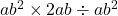 ab^2\times2 ab\div ab^2