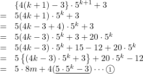 Rendered by QuickLaTeX.com \begin{array}{lll}&&\left\{4(k+1)-3\right\}\cdot5^{k+1}+3\\&=&5(4k+1)\cdot5^k+3\\&=&5(4k-3+4)\cdot5^k+3\\&=&5(4k-3)\cdot5^k+3+20\cdot5^k\\&=&5(4k-3)\cdot5^k+15-12+20\cdot5^k\\&=&5\left\{(4k-3)\cdot5^k+3\right\}+20\cdot5^k-12\\&=&5\cdot8m+4(\underline{5\cdot5^k-3})\cdots\maru1\end{array}
