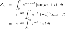 \begin{array}{lll}S_n&=&\displaystyle\int_0^{\pi} e^{-n\pi-t}\left|\sin(n\pi+t)\right|\,dt\\&=&e^{-n\pi}\displaystyle\int_0^{\pi}e^{-t}\left|(-1)^n\sin t\right|\,dt\\&=&e^{-n\pi}\displaystyle\int_0^{\pi}e^{-t}\sin t\,dt\end{array}