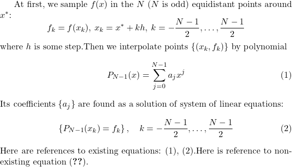 At first, we sample $f(x)$ in the $N$ ($N$ is odd) equidistant points around $x^*$:\[   f_k = f(x_k),\: x_k = x^*+kh,\: k=-\frac{N-1}{2},\dots,\frac{N-1}{2}\]where $h$ is some step.Then we interpolate points $\{(x_k,f_k)\}$ by polynomial\begin{equation} \label{eq:poly}   P_{N-1}(x)=\sum_{j=0}^{N-1}{a_jx^j}\end{equation}Its coefficients $\{a_j\}$ are found as a solution of system of linear equations:\begin{equation} \label{eq:sys}   \left\{ P_{N-1}(x_k) = f_k\right\},\quad k=-\frac{N-1}{2},\dots,\frac{N-1}{2}\end{equation}Here are references to existing equations: (\ref{eq:poly}), (\ref{eq:sys}).Here is reference to non-existing equation (\ref{eq:unknown}).