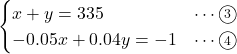 Rendered by QuickLaTeX.com \begin{eqnarray*} \begin{cases}x + y = 335&\cdots\textcircled{\scriptsize 3}\\-0.05x + 0.04y = -1&\cdots\textcircled{\scriptsize 4}\end{cases} \end{eqnarray*}