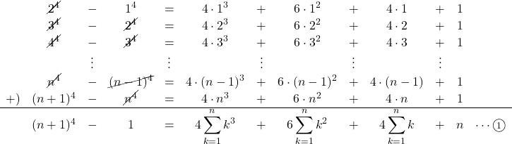 Rendered by QuickLaTeX.com \begin{array}{ccccccccccccc}&\cancel{2^4}&-&1^4&=&4\cdot1^3&+&6\cdot1^2&+&4\cdot1&+&1&\\&\cancel{3^4}&-&\cancel{2^4}&=&4\cdot2^3&+&6\cdot2^2&+&4\cdot2&+&1&\\&\cancel{4^4}&-&\cancel{3^4}&=&4\cdot3^3&+&6\cdot3^2&+&4\cdot3&+&1&\\&&\vdots&&\vdots&&\vdots&&\vdots&&\vdots&&\\&\cancel{n^4}&-&\cancel{(n-1)^4}&=&4\cdot(n-1)^3&+&6\cdot(n-1)^2&+&4\cdot(n-1)&+&1&\\+)&(n+1)^4&-&\cancel{n^4}&=&4\cdot n^3&+&6\cdot n^2&+&4\cdot n&+&1&\\\hline&(n+1)^4&-&1&=&4\displaystyle\sum_{k=1}^{n}k^3&+&6\displaystyle\sum_{k=1}^{n}k^2&+&4\displaystyle\sum_{k=1}^{n}k&+&n&\cdots\textcircled{\scriptsize 1}\\\end{array}