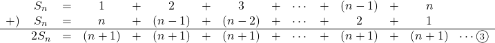 Rendered by QuickLaTeX.com \begin{array}{ccccccccccccccc}& S_n&=&1&+&2&+&3&+&\cdots&+&(n-1)&+&n&\\+)&S_n&=&n&+&(n-1)&+&(n-2)&+&\cdots&+&2&+&1&\\\hline&2S_n&=&(n+1)&+&(n+1)&+&(n+1)&+&\cdots&+&(n+1)&+&(n+1)&\cdots\textcircled{\scriptsize 3}\end{array}
