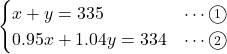 Rendered by QuickLaTeX.com \begin{eqnarray*} \begin{cases}x + y = 335&\cdots\textcircled{\scriptsize 1}\\0.95x + 1.04y = 334&\cdots\textcircled{\scriptsize 2}\end{cases} \end{eqnarray*}