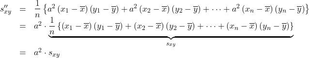 Rendered by QuickLaTeX.com \begin{array}{rcl}s''_{xy}&=&\dfrac{1}{n}\left\{a^2\left(x_1-\overline{x}\right)\left(y_1-\overline{y}\right)+a^2\left(x_2-\overline{x}\right)\left(y_2-\overline{y}\right)+\cdots+a^2\left(x_n-\overline{x}\right)\left(y_n-\overline{y}\right)\right\}\\&=&a^2\cdot \underbrace{ \dfrac{1}{n}\left\{\left(x_1-\overline{x}\right)\left(y_1-\overline{y}\right)+\left(x_2-\overline{x}\right)\left(y_2-\overline{y}\right)+\cdots+\left(x_n-\overline{x}\right)\left(y_n-\overline{y}\right)\right\} }_{\LARGE{s_{xy}}} \\&=&a^2\cdot s_{xy}\end{array}