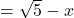 =\sqrt{5}-x