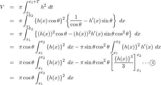 \begin{array}{lll}V&=&\pi\displaystyle\int_{x_1}^{x_1+T}h^2\ dt\\&=&\pi\displaystyle\int_{x_1}^{x_2}\left\{h(x)\cos\theta\right\}^2\left\{\dfrac{1}{\cos\theta}-h'(x)\sin\theta\right\}\ dx\\&=&\pi\displaystyle\int_{x_1}^{x_2}\left\{(h(x))^2\cos\theta-(h(x))^2 h'(x)\sin\theta\cos^2\theta\right\}\ dx\\&=&\pi\cos\theta\displaystyle\int_{x_1}^{x_2}\left\{h(x)\right\}^2\ dx-\pi\sin\theta\cos^2\theta\displaystyle\int_{x_1}^{x_2}\left\{h(x)\right\}^2h'(x)\ dx\\&=&\pi\cos\theta\displaystyle\int_{x_1}^{x_2}\left\{h(x)\right\}^2\ dx-\pi\sin\theta\cos^2\theta\left[\dfrac{\left\{h(x)\right\}^3}{3}\right]_{x_1}^{x_2}\cdots\textcircled{\scriptsize 4}\\&=&\pi\cos\theta\displaystyle\int_{x_1}^{x_2}\left\{h(x)\right\}^2\ dx\end{array}