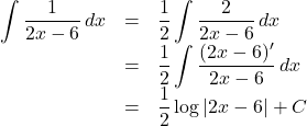Rendered by QuickLaTeX.com \begin{array}{lll}\displaystyle\int \dfrac{1}{2x-6}\,dx&=&\dfrac12\displaystyle\int\dfrac{2}{2x-6}\,dx\\&=&\dfrac12\displaystyle\int\dfrac{(2x-6)'}{2x-6}\,dx\\&=&\dfrac12\log{|2x-6|}+C\end{array}