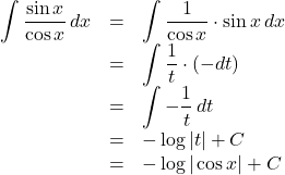 Rendered by QuickLaTeX.com \begin{array}{lll}\displaystyle\int\dfrac{\sin x}{\cos x}\,dx&=&\displaystyle\int\dfrac{1}{\cos x}\cdot\sin x\,dx\\&=&\displaystyle\int\dfrac{1}{t}\cdot(-dt)\\&=&\displaystyle\int-\dfrac1t\,dt\\&=&-\log{|t|}+C\\&=&-\log{|\cos x|}+C\end{array}