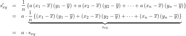 Rendered by QuickLaTeX.com \begin{array}{rcl}s'_{xy}&=&\dfrac{1}{n}\left\{a\left(x_1-\overline{x}\right)\left(y_1-\overline{y}\right)+a\left(x_2-\overline{x}\right)\left(y_2-\overline{y}\right)+\cdots+a\left(x_n-\overline{x}\right)\left(y_n-\overline{y}\right)\right\}\\&=&a\cdot \underbrace{ \dfrac{1}{n}\left\{\left(x_1-\overline{x}\right)\left(y_1-\overline{y}\right)+\left(x_2-\overline{x}\right)\left(y_2-\overline{y}\right)+\cdots+\left(x_n-\overline{x}\right)\left(y_n-\overline{y}\right)\right\} }_{\LARGE{s_{xy}}} \\&=&a\cdot s_{xy}\end{array}