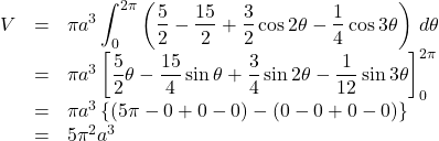 \begin{array}{lll}V&=&\pi a^3\displaystyle\int_0^{2\pi}\left(\dfrac52-\dfrac{15}{2}+\dfrac32\cos2\theta-\dfrac14\cos3\theta\right)\,d\theta\\&=&\pi a^3\left[\dfrac52\theta-\dfrac{15}{4}\sin\theta+\dfrac34\sin2\theta-\dfrac{1}{12}\sin3\theta\right]_0^{2\pi}\\&=&\pi a^3\left\{\left(5\pi-0+0-0\right)-\left(0-0+0-0\right)\right\}\\&=&5\pi^2 a^3\end{array}