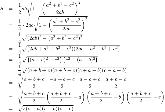 Rendered by QuickLaTeX.com \begin{array}{lll}S&=&\dfrac12ab\sqrt{1-\left(\dfrac{a^2+b^2-c^2}{2ab}\right)^2}\\&=&\dfrac14\cdot2ab\sqrt{1-\left(\dfrac{a^2+b^2-c^2}{2ab}\right)^2}\\&=&\dfrac14\sqrt{(2ab)^2-(a^2+b^2-c^2)^2}\\&=&\dfrac14\sqrt{(2ab+a^2+b^2-c^2)(2ab-a^2-b^2+c^2)}\\&=&\dfrac14\sqrt{\left\{(a+b)^2-c^2\right\}\left\{c^2-(a-b)^2\right\}}\\&=&\dfrac14\sqrt{(a+b+c)(a+b-c)(c+a-b)(c-a+b)}\\&=&\sqrt{\dfrac{a+b+c}{2}\cdot\dfrac{-a+b+c}{2}\cdot\dfrac{a-b+c}{2}\cdot\dfrac{a+b-c}{2}}\\&=&\sqrt{\dfrac{a+b+c}{2}\left(\dfrac{a+b+c}{2}-a\right)\left(\dfrac{a+b+c}{2}-b\right)\left(\dfrac{a+b+c}{2}-c\right)}\\&=&\sqrt{s(s-a)(s-b)(s-c)}\end{array}