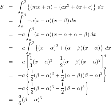 \begin{array}{lll}S&=&\displaystyle\int_{\alpha}^{\beta} \left\{(mx+n)-(ax^2+bx+c)\right\}\, dx\\&=&\displaystyle\int_{\alpha}^{\beta} -a(x-\alpha)(x-\beta)\,dx \\&=&-a \displaystyle\int_{\alpha}^{\beta} (x-\alpha)(x-\alpha+\alpha-\beta)\,dx\\&=&-a \displaystyle\int_{\alpha}^{\beta} \left\{(x-\alpha)^2+(\alpha-\beta)(x-\alpha)\right\}\,dx\\&=&-a \left[\dfrac13 (x-\alpha)^3+\dfrac12 (\alpha-\beta)(x-\alpha)^2\right]_{\alpha}^{\beta}\\&=&-a \left\{ \dfrac13 (\beta-\alpha)^3+\dfrac12 (\alpha-\beta)(\beta-\alpha)^2\right\}\\&=&-a \left\{ \dfrac13 (\beta-\alpha)^3-\dfrac12 (\beta-\alpha)^3\right\}\\&=&\dfrac{a}{6}(\beta-\alpha)^3\end{array}