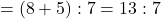 = (8+5) : 7 = 13 : 7