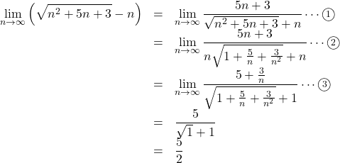 Rendered by QuickLaTeX.com \begin{array}{lll}\displaystyle\lim_{n\to\infty}\left(\sqrt{n^2+5n+3}-n\right)&=&\displaystyle\lim_{n\to\infty}\dfrac{5n+3}{\sqrt{n^2+5n+3}+n}\cdots\maru1\\&=&\displaystyle\lim_{n\to\infty}\dfrac{5n+3}{n\sqrt{1+\frac5n+\frac{3}{n^2}}+n}\cdots\maru2\\&=&\displaystyle\lim_{n\to\infty}\dfrac{5+\frac3n}{\sqrt{1+\frac5n+\frac{3}{n^2}}+1}\cdots\maru3\\&=&\dfrac{5}{\sqrt1+1}\\&=&\dfrac52\end{array}