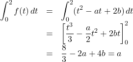 \begin{array}{lll}\displaystyle\int_0^2 f(t)\, dt&=&\displaystyle\int_0^2(t^2-at+2b)\, dt\\&=&\left[\dfrac{t^3}{3}-\dfrac{a}{2}t^2+2bt\right]_0^2\\&=&\dfrac83-2a+4b=a\end{array}